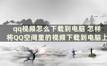 qq视频怎么下载到电脑 怎样将QQ空间里的视频下载到电脑上